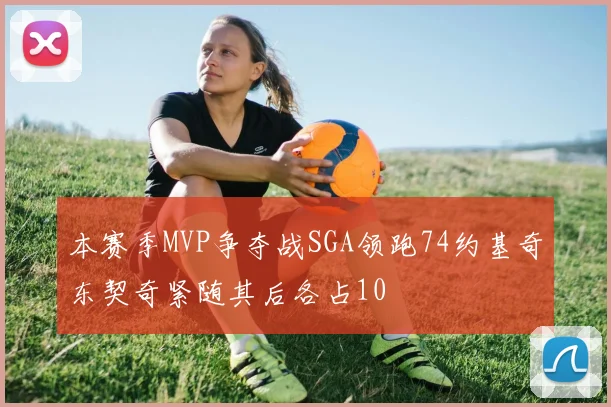 本赛季MVP争夺战SGA领跑74约基奇东契奇紧随其后各占10