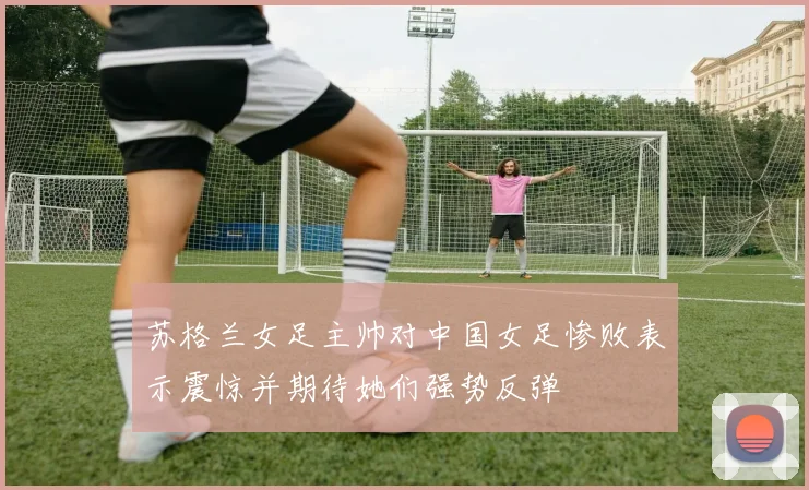 苏格兰女足主帅对中国女足惨败表示震惊并期待她们强势反弹