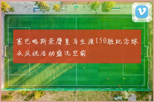 塞巴略斯荣膺皇马生涯150胜纪念球衣庆祝活动盛况空前