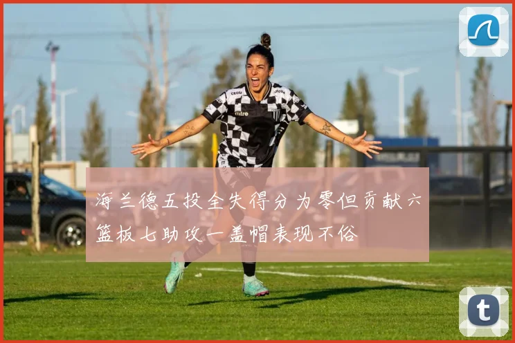 海兰德五投全失得分为零但贡献六篮板七助攻一盖帽表现不俗