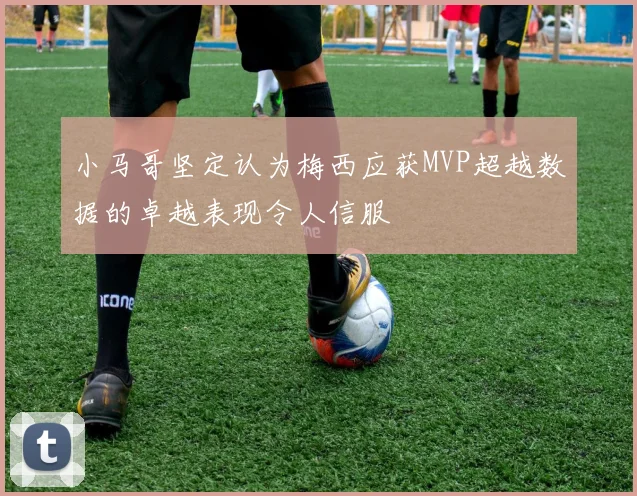 小马哥坚定认为梅西应获MVP超越数据的卓越表现令人信服