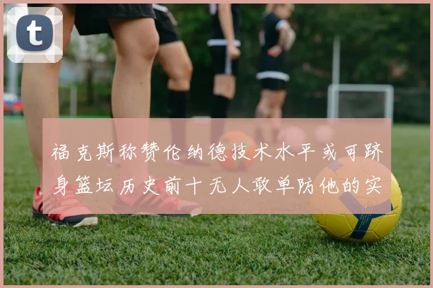 福克斯称赞伦纳德技术水平或可跻身篮坛历史前十无人敢单防他的实力