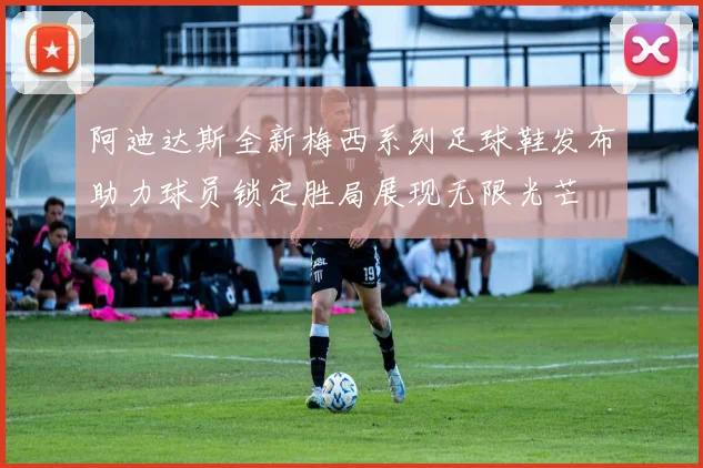 阿迪达斯全新梅西系列足球鞋发布助力球员锁定胜局展现无限光芒