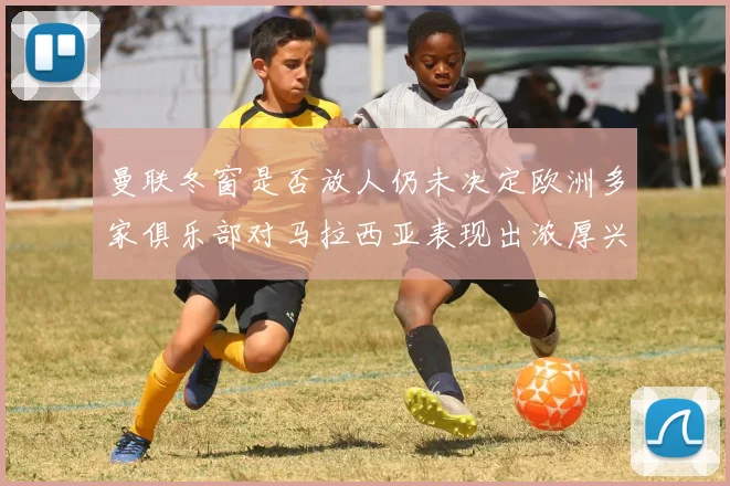 曼联冬窗是否放人仍未决定欧洲多家俱乐部对马拉西亚表现出浓厚兴趣