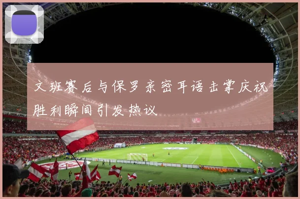文班赛后与保罗亲密耳语击掌庆祝胜利瞬间引发热议