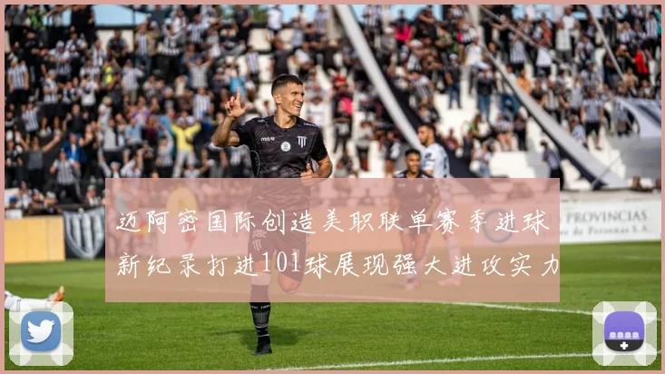 迈阿密国际创造美职联单赛季进球新纪录打进101球展现强大进攻实力