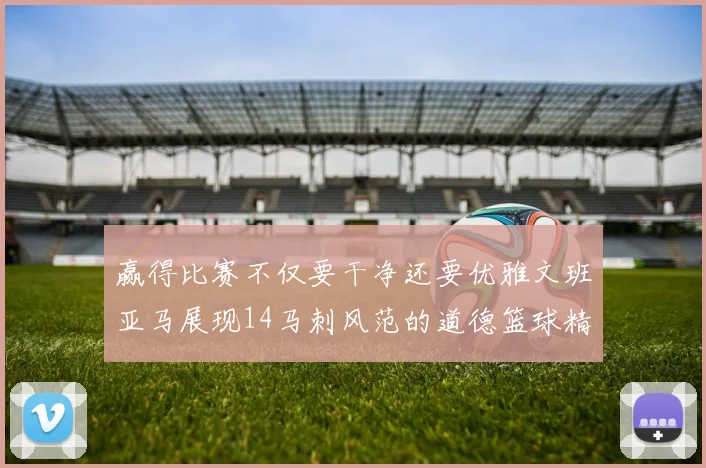 赢得比赛不仅要干净还要优雅文班亚马展现14马刺风范的道德篮球精神