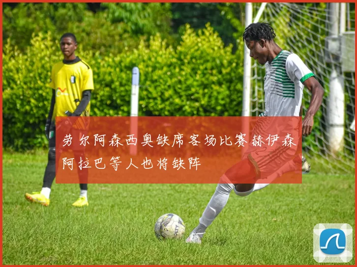 劳尔阿森西奥缺席客场比赛赫伊森阿拉巴等人也将缺阵