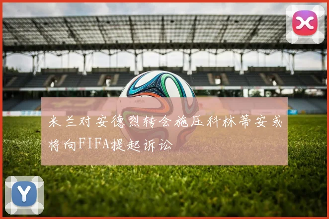 米兰对安德烈转会施压科林蒂安或将向FIFA提起诉讼