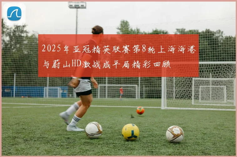2025年亚冠精英联赛第8轮上海海港与蔚山HD激战成平局精彩回顾