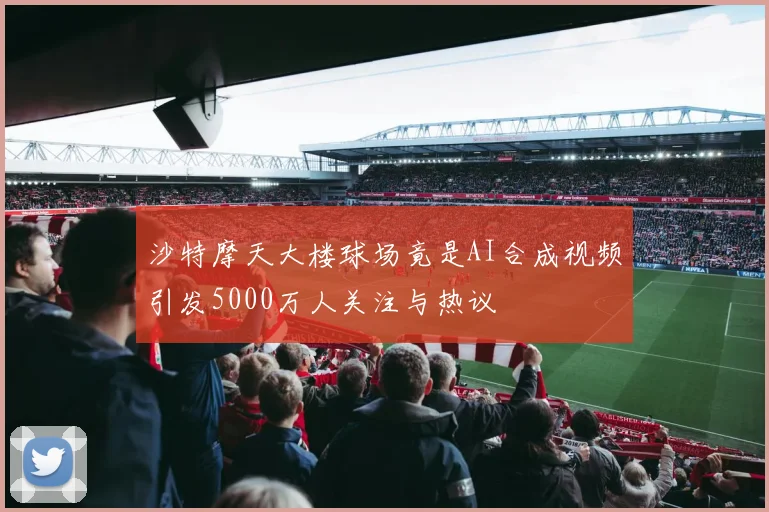 沙特摩天大楼球场竟是AI合成视频引发5000万人关注与热议