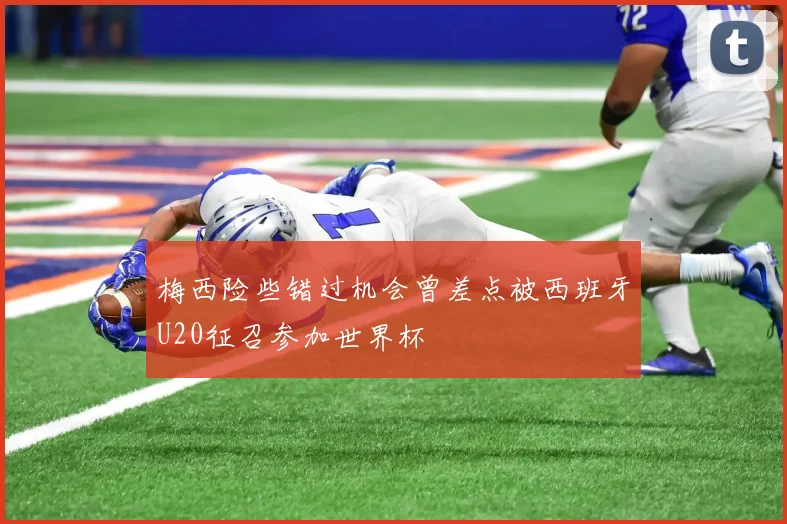 梅西险些错过机会曾差点被西班牙U20征召参加世界杯