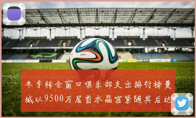 冬季转会窗口俱乐部支出排行榜曼城以9500万居首水晶宫紧随其后达8970万