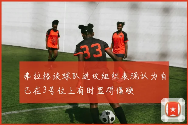 弗拉格谈球队进攻组织表现认为自己在3号位上有时显得僵硬