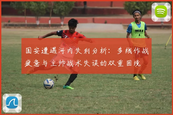 国安遭遇河内失利分析：多线作战疲惫与主帅战术失误的双重困境