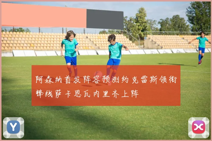 阿森纳首发阵容预测约克雷斯领衔锋线萨卡恩瓦内里齐上阵