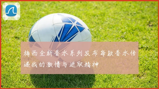 梅西全新香水系列发布每款香水传递我的激情与进取精神
