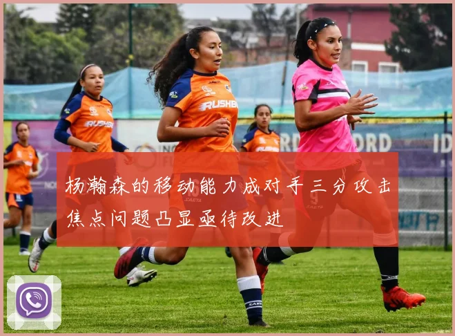 杨瀚森的移动能力成对手三分攻击焦点问题凸显亟待改进