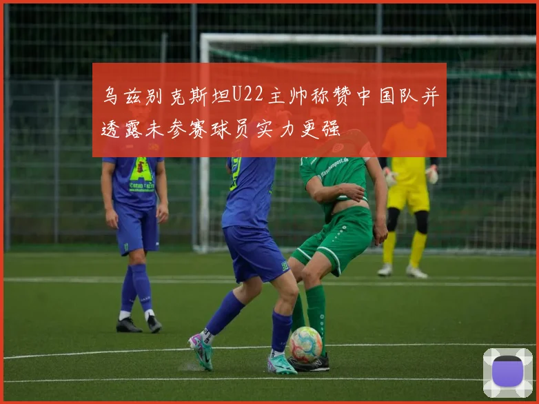 乌兹别克斯坦U22主帅称赞中国队并透露未参赛球员实力更强