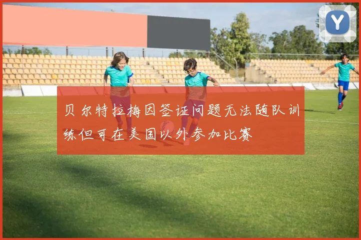 贝尔特拉梅因签证问题无法随队训练但可在美国以外参加比赛
