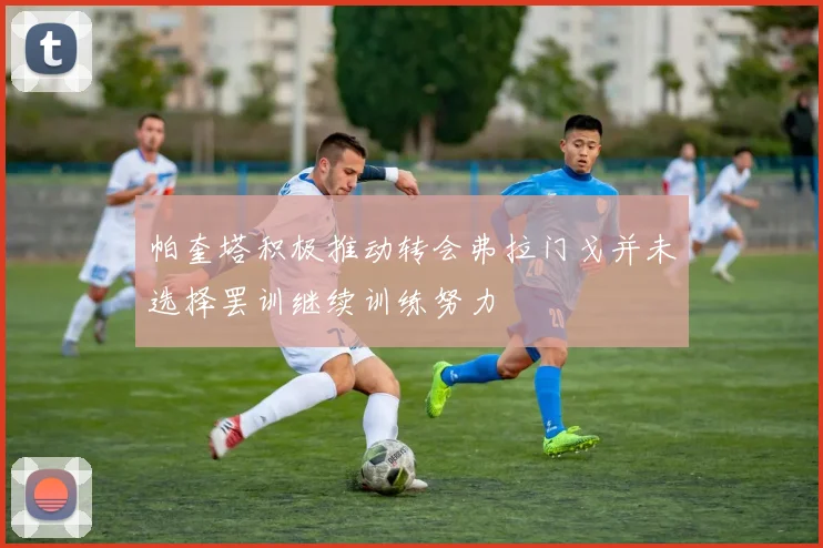 帕奎塔积极推动转会弗拉门戈并未选择罢训继续训练努力