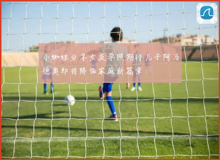 小蜘蛛分享女友孕照期待儿子阿马德奥即将降临家庭新篇章