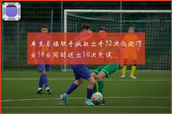 库克乐福联手疯狂出手52次低效得分58分同时送出10次失误