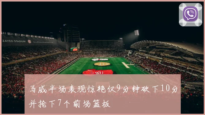马威半场表现惊艳仅9分钟砍下10分并抢下7个前场篮板
