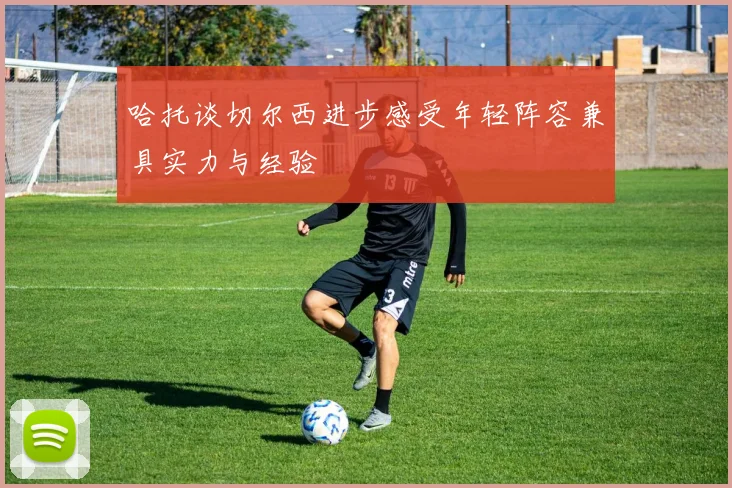 哈托谈切尔西进步感受年轻阵容兼具实力与经验