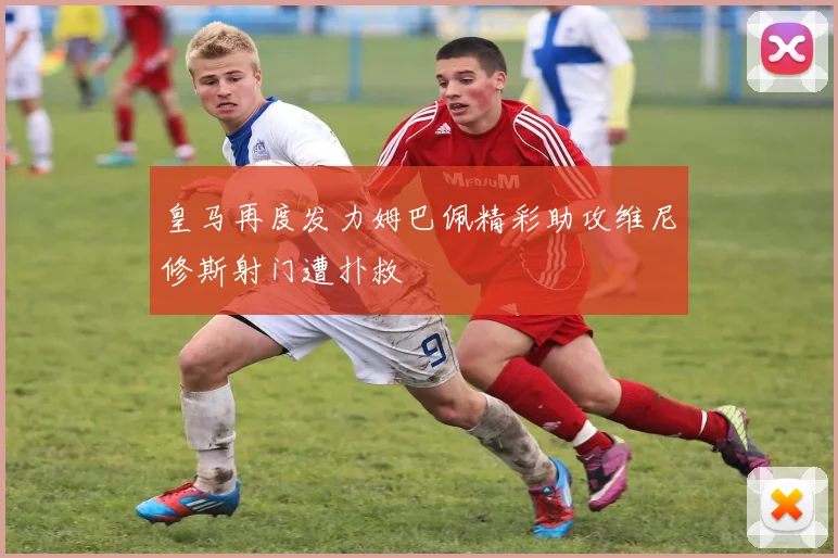 皇马再度发力姆巴佩精彩助攻维尼修斯射门遭扑救