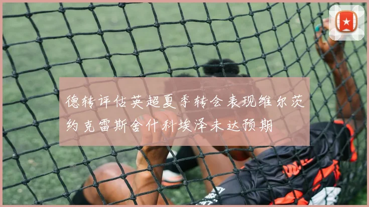 德转评估英超夏季转会表现维尔茨约克雷斯舍什科埃泽未达预期